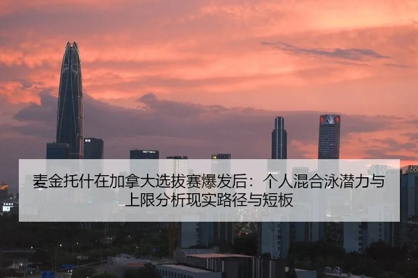 麦金托什在加拿大选拔赛爆发后：个人混合泳潜力与上限分析现实路径与短板