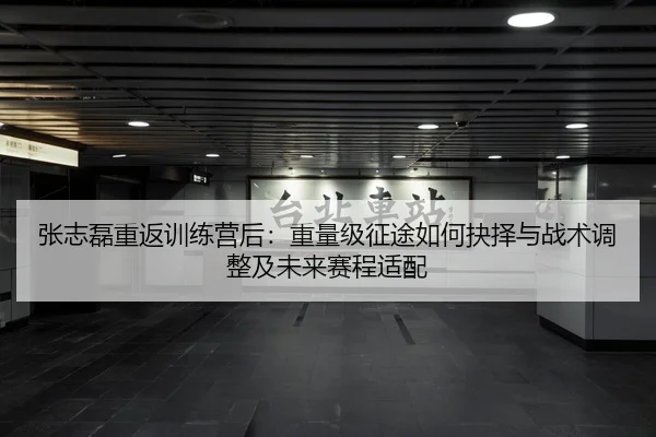 张志磊重返训练营后：重量级征途如何抉择与战术调整及未来赛程适配
